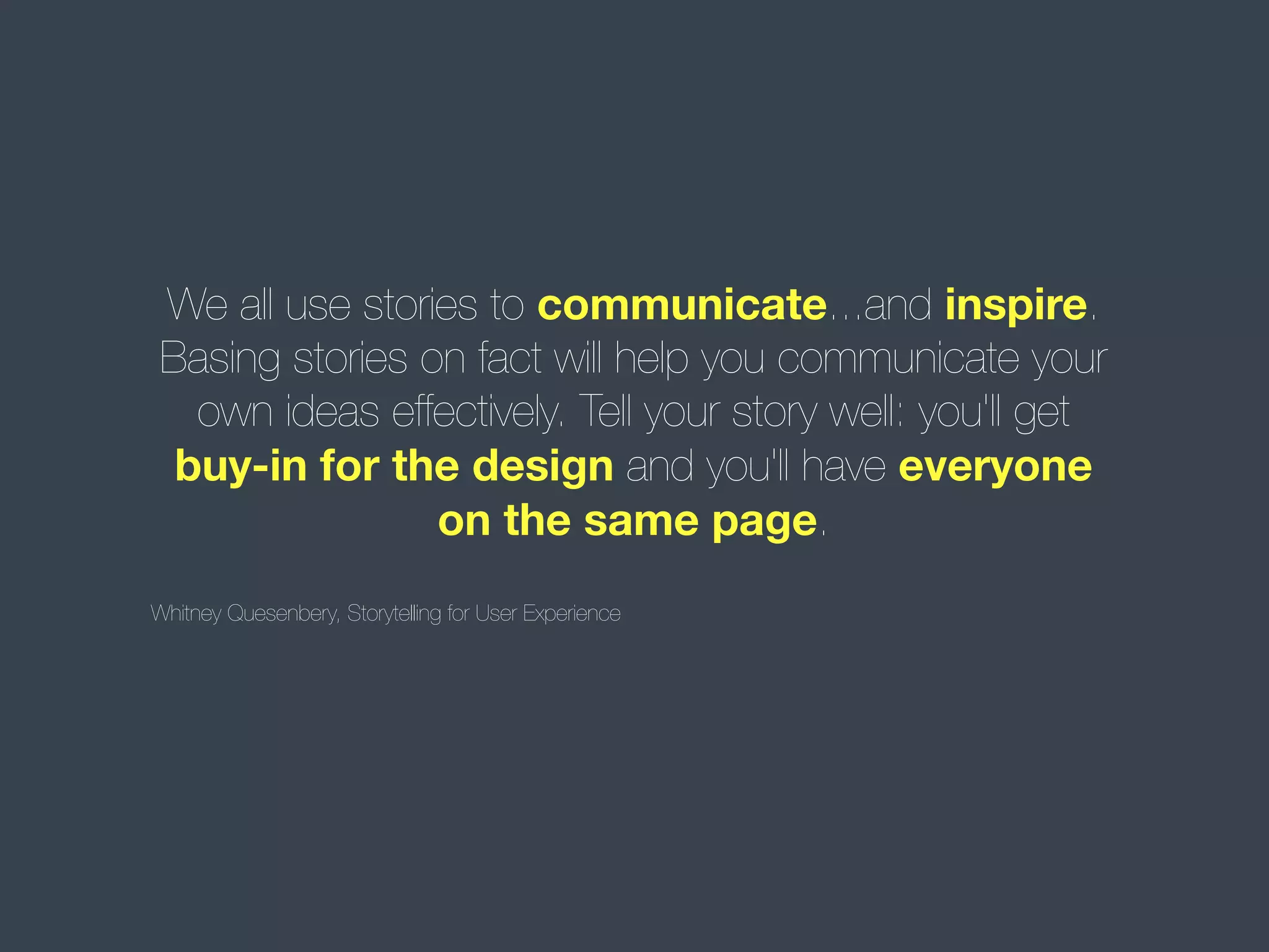 We all use stories to communicate...and inspire.
Basing stories on fact will help you communicate your
own ideas effectively. Tell your story well: you'll get
buy-in for the design and you'll have everyone
on the same page.
Whitney Quesenbery, Storytelling for User Experience

 