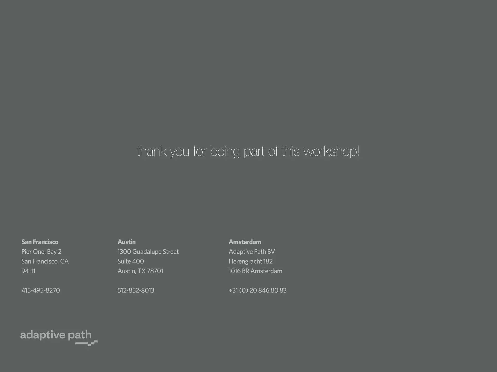thank you for being part of this workshop!

San Francisco
Pier One, Bay 2
San Francisco, CA
94111

Austin
1300 Guadalupe Street
Suite 400
Austin, TX 78701

Amsterdam
Adaptive Path BV
Herengracht 182
1016 BR Amsterdam

415-495-8270

512-852-8013

+31 (0) 20 846 80 83

 