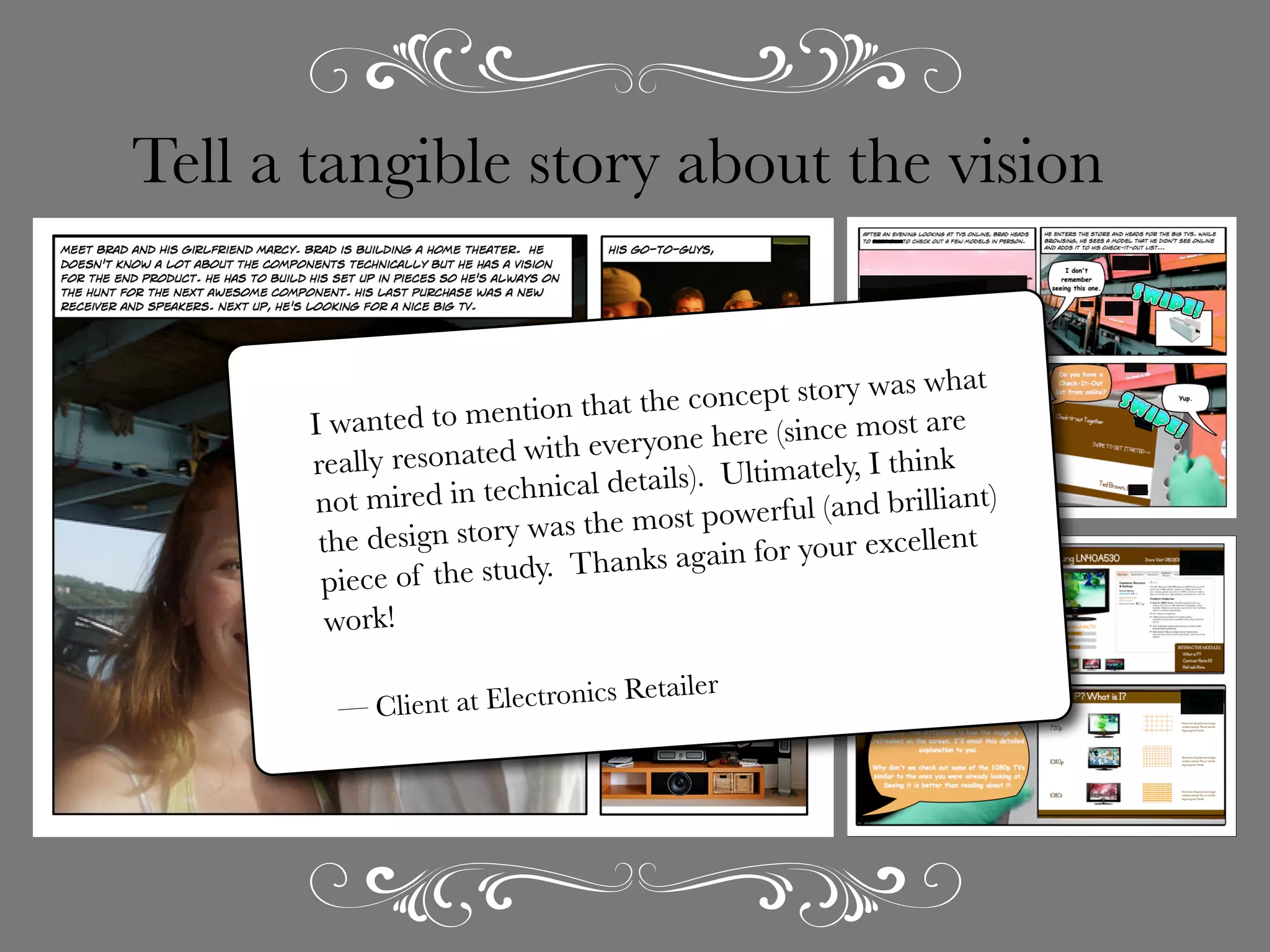 Tell a tangible story about the vision
at
ncept story was wh
e co
to mention that th
I wanted
ere (since most are
eh
nated with everyon
really reso
Ultimately, I think
ils).
d in technical deta
not mire
ful (and brilliant)
wer
ry was the most po
ent
the design sto
ain for your excell
ag
the study.  Thanks
piece of
work!

r
Electronics Retaile
— Client at

 