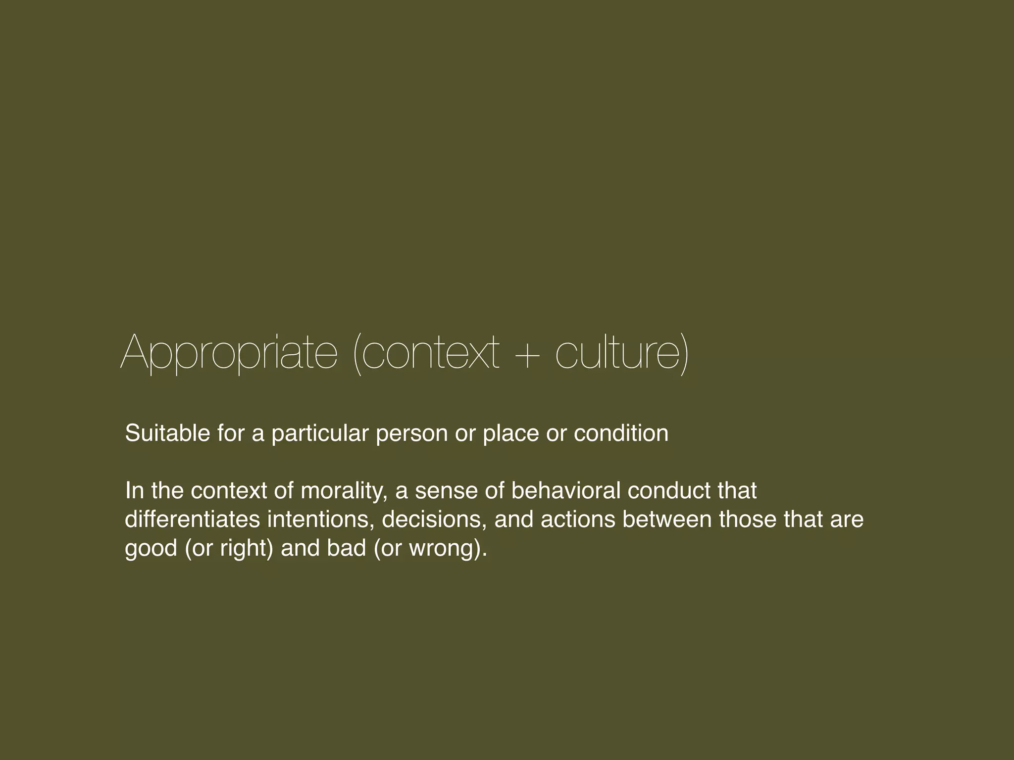 Appropriate (context + culture)
Suitable for a particular person or place or condition
In the context of morality, a sense of behavioral conduct that
differentiates intentions, decisions, and actions between those that are
good (or right) and bad (or wrong).

 
