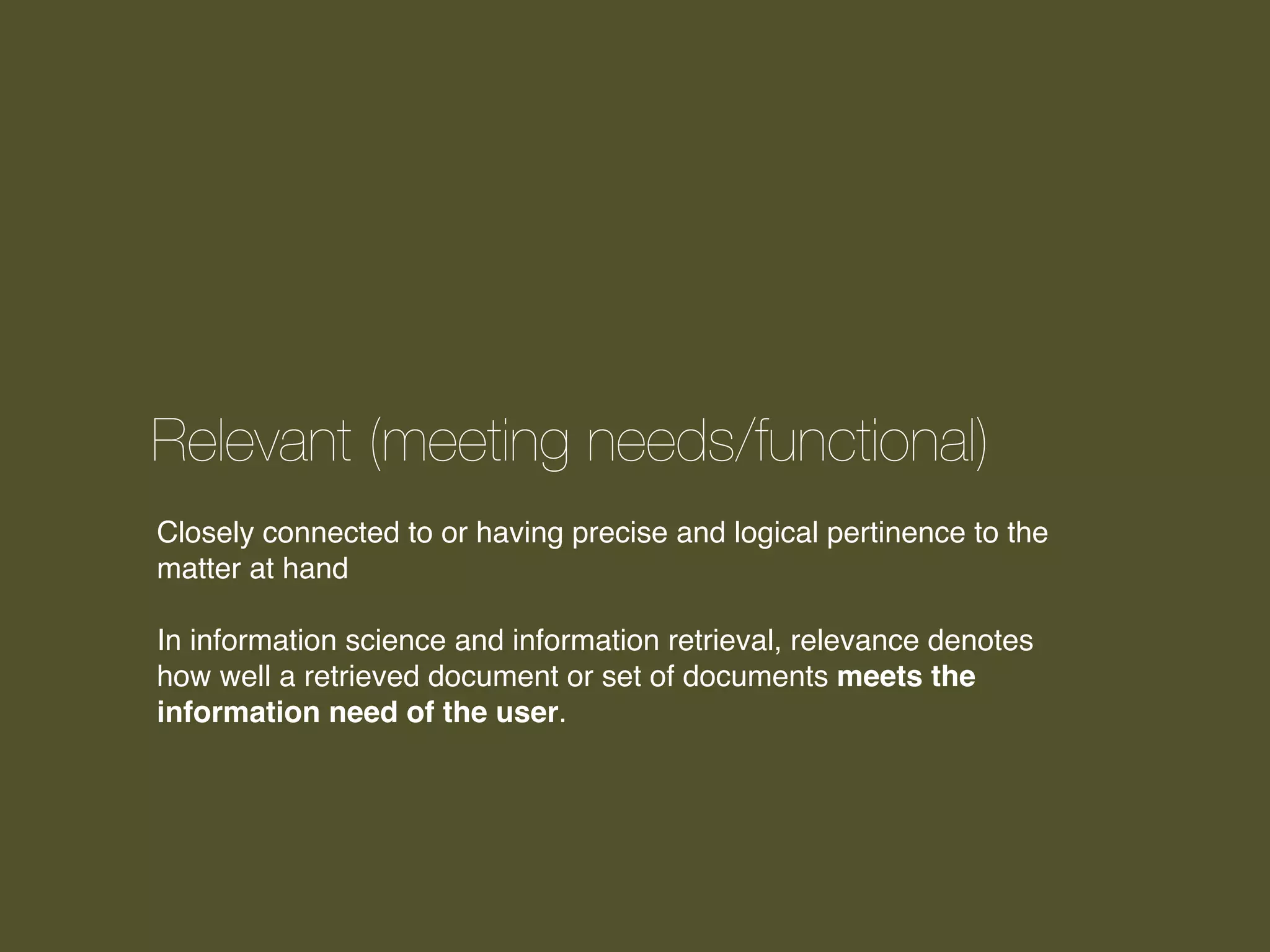 Relevant (meeting needs/functional)
Closely connected to or having precise and logical pertinence to the
matter at hand
In information science and information retrieval, relevance denotes
how well a retrieved document or set of documents meets the
information need of the user.

 