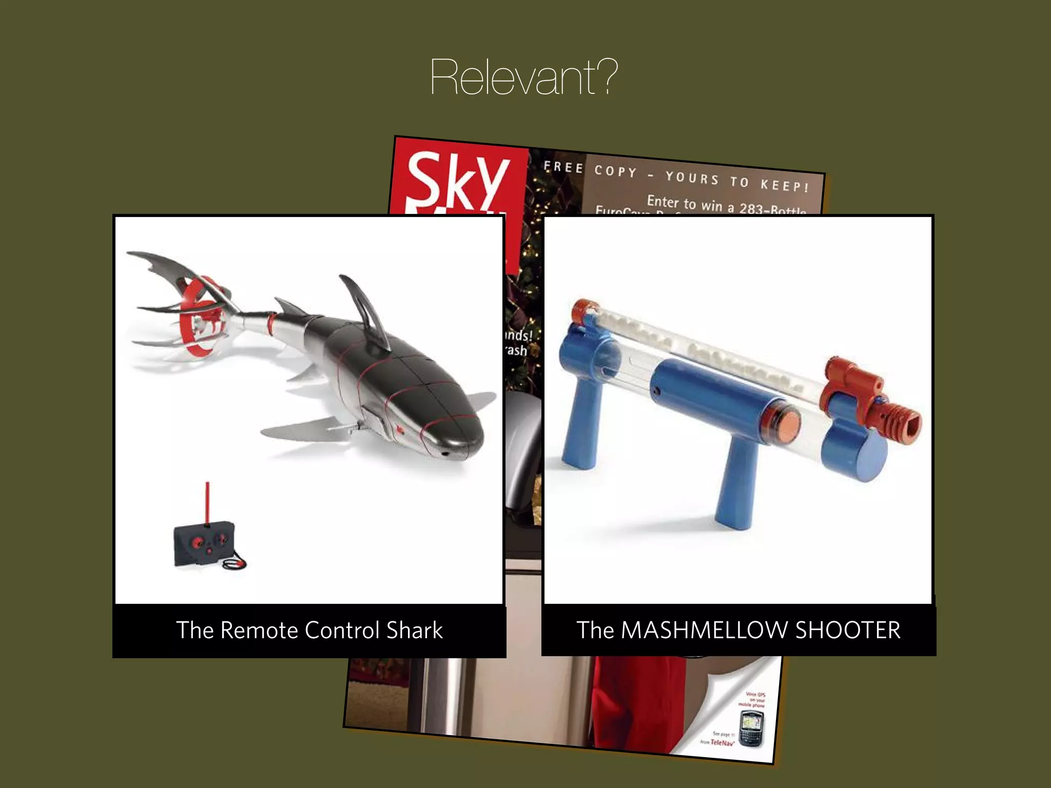 Relevant?

Progression Wake Pool Cue
The Remote Control Clock
The Laser Guided UpShark

The Children’s ATM Bank
The MASHMELLOW SHOOTER
Upside-Down Tomato Garden

 