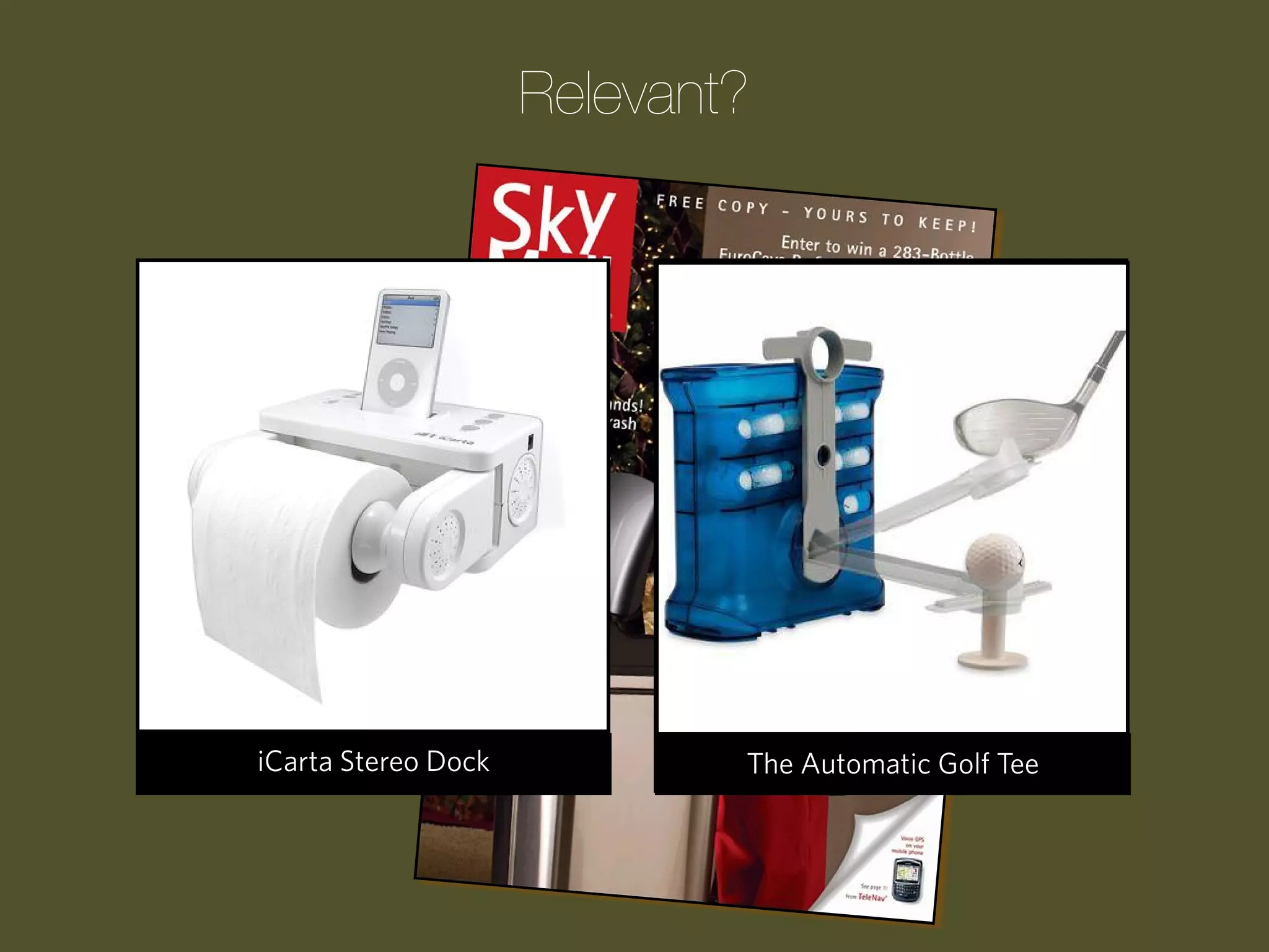 Relevant?

Progression WakeDockCue
The Laser Stereo UpShark
Remote Control Clock
The iCarta Guided Pool

The
The TheChildren’s ATM Garden
Upside-Down Tomato Bank
MASHMELLOW SHOOTER
Automatic Golf Tee

 