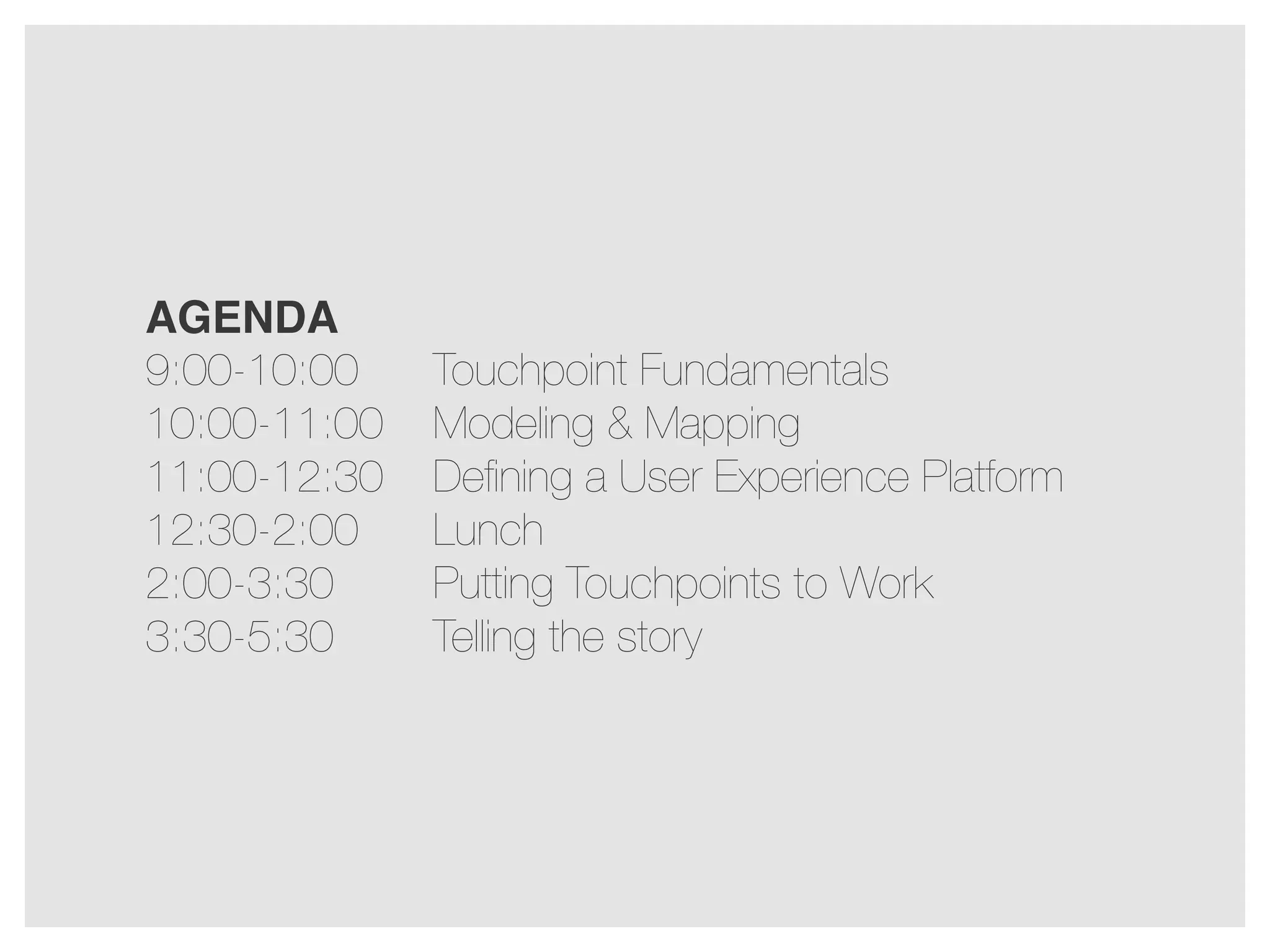 AGENDA
9:00-10:00
10:00-11:00
11:00-12:30
12:30-2:00
2:00-3:30
3:30-5:30

Touchpoint Fundamentals
Modeling & Mapping
Deﬁning a User Experience Platform
Lunch
Putting Touchpoints to Work
Telling the story

 