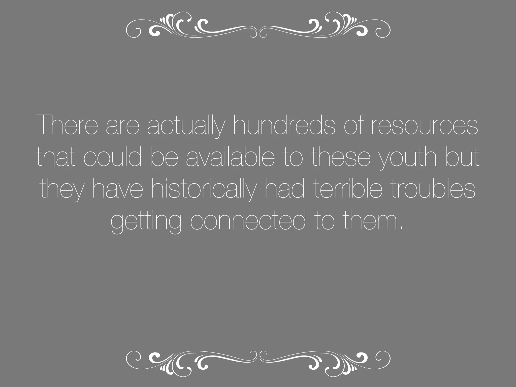 There are actually hundreds of resources
that could be available to these youth but
they have historically had terrible troubles
getting connected to them.

 