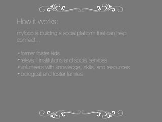 How it works:
myfoco is building a social platform that can help
connect...
former foster kids
• relevant institutions and social services
• volunteers with knowledge, skills, and resources
• biological and foster families
•

 
