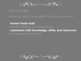 How it works:
myfoco is building a social platform that can help connect...
former foster kids
• relevant institutions and social services
• volunteers with knowledge, skills, and resources
• biological and foster families
•

 