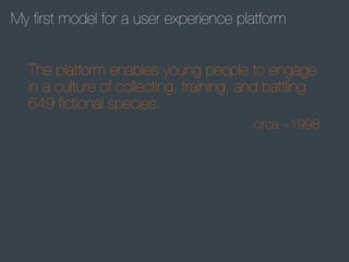 My ﬁrst model for a user experience platform
The platform enables young people to engage
in a culture of collecting, training, and battling
649 ﬁctional species.
circa ~1998

 