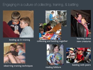 Engaging in a culture of collecting, training, & battling

leveling up in training

observing training techniques

collecting and battling together

reading folklore

learning about
new creatures

battling with peers

 