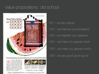 Value propositions: old school

1911: we are unique!
1921: we improve your prospects
1931: we heighten your pleasure
1941: we make you appear smart
1951: we make you appear worthy
1961: we are good! good! good!

 