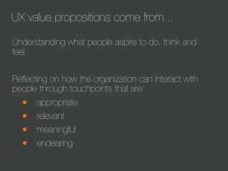 UX value propositions come from...
Understanding what people aspire to do, think and
feel
Reﬂecting on how the organization can interact with
people through touchpoints that are:

•
•
•
•

appropriate
relevant
meaningful
endearing

 