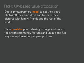 Flickr: UX-based value proposition
Digital photographers need to get their good
photos oﬀ their hard drive and to share their
pictures with family, friends and the rest of the
world.
Flickr provides photo sharing, storage and search
tools with community features and unique and fun
ways to explore other people’s pictures.

 