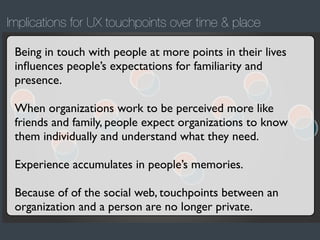 Implications for UX touchpoints over time & place
Being in touch with people at more points in their lives
inﬂuences people’s expectations for familiarity and
presence.
When organizations work to be perceived more like
friends and family, people expect organizations to know
them individually and understand what they need.
Experience accumulates in people’s memories.
Because of of the social web, touchpoints between an
organization and a person are no longer private.

 
