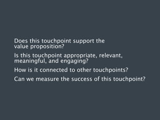 Does this touchpoint support the
value proposition?
Is this touchpoint appropriate, relevant,
meaningful, and engaging?
How is it connected to other touchpoints?
Can we measure the success of this touchpoint?

 