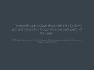 The experience prototype allows designers to show
and test the solution through an active participation of
the users.
(2000) Marion Buchenau, Jane Fulton Suri, Experience Prototyping, paper presented at the Symposium on
Designing Interactive Systems.

 