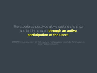 The experience prototype allows designers to show
and test the solution through an active
participation of the users.
(2000) Marion Buchenau, Jane Fulton Suri, Experience Prototyping, paper presented at the Symposium on
Designing Interactive Systems.

 