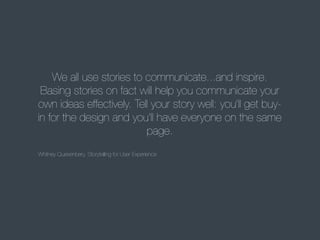 We all use stories to communicate...and inspire.
Basing stories on fact will help you communicate your
own ideas effectively. Tell your story well: you'll get buyin for the design and you'll have everyone on the same
page.
Whitney Quesenbery, Storytelling for User Experience

 
