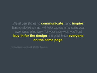 We all use stories to communicate...and inspire.
Basing stories on fact will help you communicate your
own ideas effectively. Tell your story well: you'll get
buy-in for the design and you'll have everyone
on the same page.
Whitney Quesenbery, Storytelling for User Experience

 