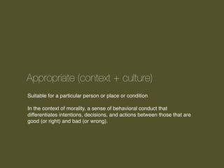 Appropriate (context + culture)
Suitable for a particular person or place or condition
In the context of morality, a sense of behavioral conduct that
differentiates intentions, decisions, and actions between those that are
good (or right) and bad (or wrong).

 
