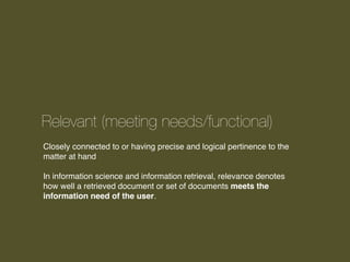 Relevant (meeting needs/functional)
Closely connected to or having precise and logical pertinence to the
matter at hand
In information science and information retrieval, relevance denotes
how well a retrieved document or set of documents meets the
information need of the user.

 