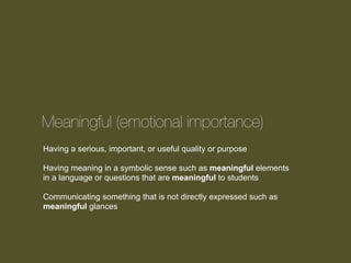 Meaningful (emotional importance)
Having a serious, important, or useful quality or purpose
Having meaning in a symbolic sense such as meaningful elements
in a language or questions that are meaningful to students
Communicating something that is not directly expressed such as
meaningful glances

 