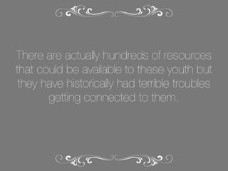 There are actually hundreds of resources
that could be available to these youth but
they have historically had terrible troubles
getting connected to them.

 