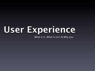 User Experience
      What it is, What it isn’t & Why you
 
