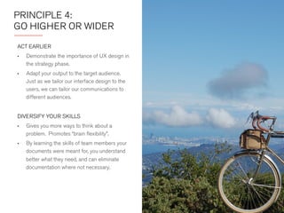 PRINCIPLE 4: 
GO HIGHER OR WIDER 
ACT EARLIER 
• Demonstrate the importance of UX design in 
the strategy phase. 
• Adapt your output to the target audience. 
Just as we tailor our interface design to the 
users, we can tailor our communications to 
different audiences. 
DIVERSIFY YOUR SKILLS 
• Gives you more ways to think about a 
problem. Promotes “brain flexibility.” 
• By learning the skills of team members your 
documents were meant for, you understand 
better what they need, and can eliminate 
documentation where not necessary. 
 
