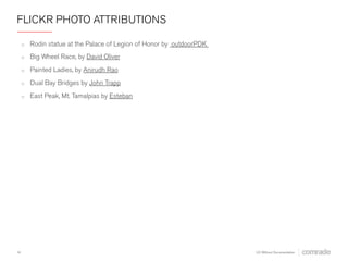 FLICKR PHOTO ATTRIBUTIONS 
o Rodin statue at the Palace of Legion of Honor by outdoorPDK 
o Big Wheel Race by David Oliver 
o Painted Ladies by Anirudh Rao 
o Dual Bay Bridges by John Trapp 
o East Peak, Mt. Tamalpias by Esteban 
14 
UX Without Documentation 
 