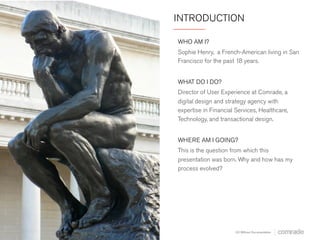 INTRODUCTION 
WHO AM I? 
Sophie Henry, a French-American living in San 
Francisco for the past 18 years. 
WHAT DO I DO? 
Director of User Experience at Comrade, a 
digital design and strategy agency with 
expertise in Financial Services, Healthcare, 
Technology, and transactional design. 
WHERE AM I GOING? 
This is the question from which this 
presentation was born. Why and how has my 
process evolved? 
UX Without Documentation 
 