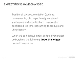 EXPECTATIONS HAVE CHANGED 
Traditional UX documentation (such as 
requirements, site maps, heavily annotated 
wireframes and specifications) is now often 
considered too time-consuming to produce and 
unnecessary. 
When we do not have direct control over project 
deliverables, three challenges present 
themselves. 
4 
UX Without Documentation 
 