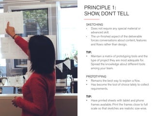 PRINCIPLE 1: 
SHOW, DON’T TELL 
SKETCHING 
• Does not require any special material or 
advanced skill. 
• The unfinished aspect of the deliverable forces 
conversations about content, features and 
flows rather than design. 
TIP 
Have printed sheets with tablet and phone frames 
available. Print the frames close to full scale so that 
sketches are true to size. 
PROTOTYPING 
• Remains the best way to explain a flow. 
• Has become the tool of choice to collect 
requirements. 
TIP 
Maintain a matrix of prototyping tools and the type 
of projects they are most adequate for. Spread the 
knowledge about different tools among your team. 
 