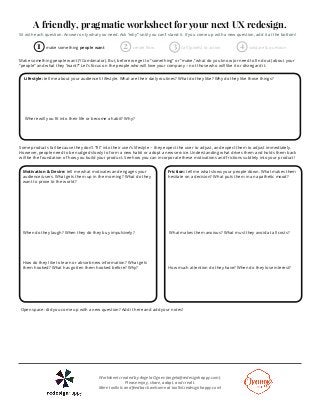 A friendly, pragmatic worksheet for your next UX redesign. 
Sit with each question. Answer only what you need. Ask “why” until you can’t stand it. If you come up with a new question, add it at the bottom! 
1 make something people want 2 create flow 3 call (pixels) to action 4 validate & question 
Make something people want (YCombinator). But, before we get to “something” or “make,” what do you know (or need to find out) about your 
“people” and what they “want?” Let’s focus on the people who will love your company -- not those who will like it or disregard it. 
Lifestyle: tell me about your audience’s lifestyle. What are their daily routines? What do they like? Why do they like those things? 
Where will you fit into their life or become a habit? Why? 
Some products fail because they don’t “fit” into their user’s lifestyle -- they expect the user to adjust, and expect them to adjust immediately. 
However, people need to be nudged slowly to form a new habit or adopt a new service. Understanding what drives them and holds them back 
will be the foundation of how you build your product. See how you can incorporate these motivations and frictions subtlely into your product! 
Motivation & Desire: tell me what motivates and engages your 
audience/users. What gets them up in the morning? What do they 
want to prove to the world? 
When do they laugh? When they do they buy impulsively? 
How do they like to learn or absorb new information? What gets 
them hooked? What has gotten them hooked before? Why? 
Friction: tell me what slows your people down. What makes them 
hesitate on a decision? What puts them in an apathetic mood? 
What makes them anxious? What must they avoid at all costs? 
How much attention do they have? When do they lose interest? 
Open space: did you come up with a new question? Add it here and add your notes! 
Worksheet created by Angela Ognev (angela@redesignhappy.com). 
Please enjoy, share, adapt, and credit. 
More toolkits and feedback welcome at toolkit.redesignhappy.com! 
 