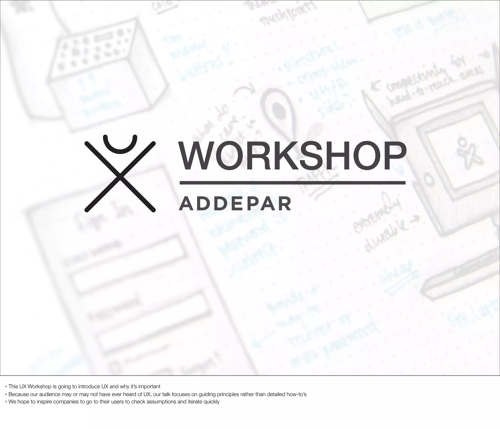 WORKSHOP

This UX Workshop is going to introduce UX and why it’s important
• Because our audience may or may not have ever heard of UX, our talk focuses on guiding principles rather than detailed how-to’s
• We hope to inspire companies to go to their users to check assumptions and iterate quickly
•

 
