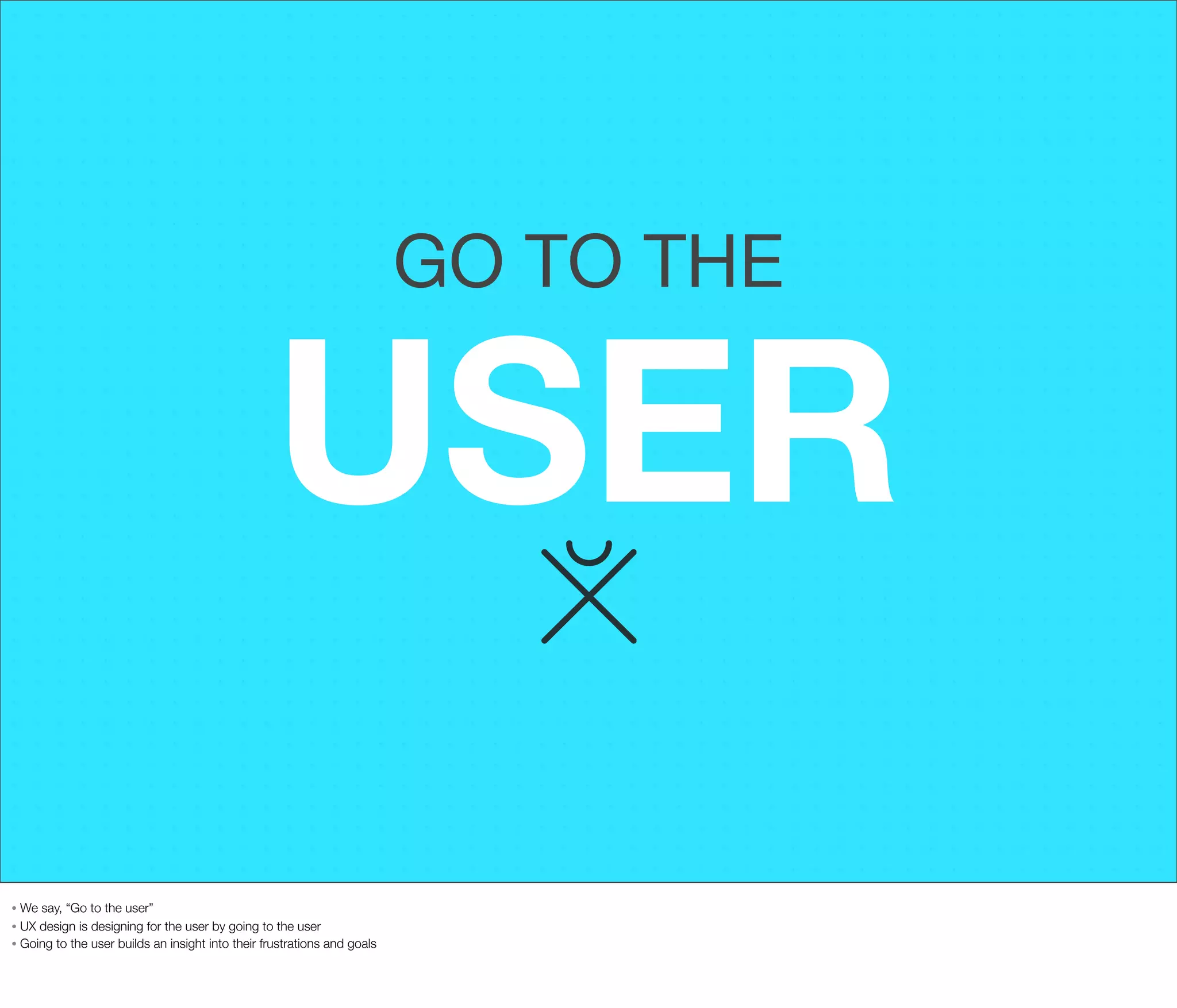 GO TO THE

USER
We say, “Go to the user”
• UX design is designing for the user by going to the user
• Going to the user builds an insight into their frustrations and goals
•

 