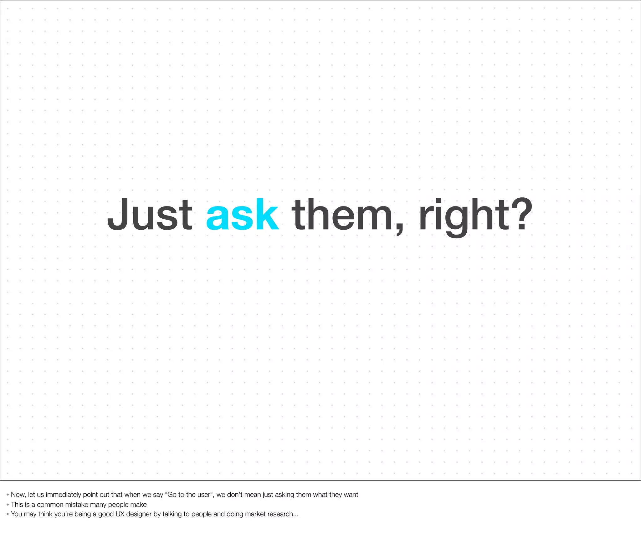 Just ask them, right?

Now, let us immediately point out that when we say “Go to the user”, we don’t mean just asking them what they want
• This is a common mistake many people make
• You may think you’re being a good UX designer by talking to people and doing market research...
•

 