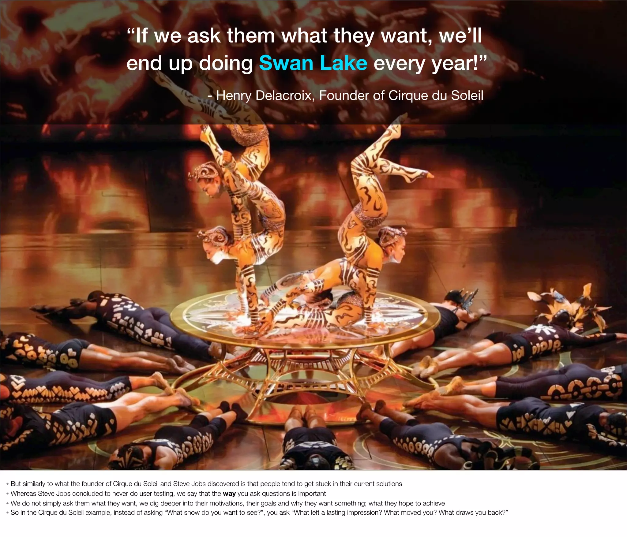 “If we ask them what they want, we’ll
end up doing Swan Lake every year!”
- Henry Delacroix, Founder of Cirque du Soleil

But similarly to what the founder of Cirque du Soleil and Steve Jobs discovered is that people tend to get stuck in their current solutions
• Whereas Steve Jobs concluded to never do user testing, we say that the way you ask questions is important
• We do not simply ask them what they want, we dig deeper into their motivations, their goals and why they want something; what they hope to achieve
• So in the Cirque du Soleil example, instead of asking “What show do you want to see?”, you ask “What left a lasting impression? What moved you? What draws you back?”
•

 