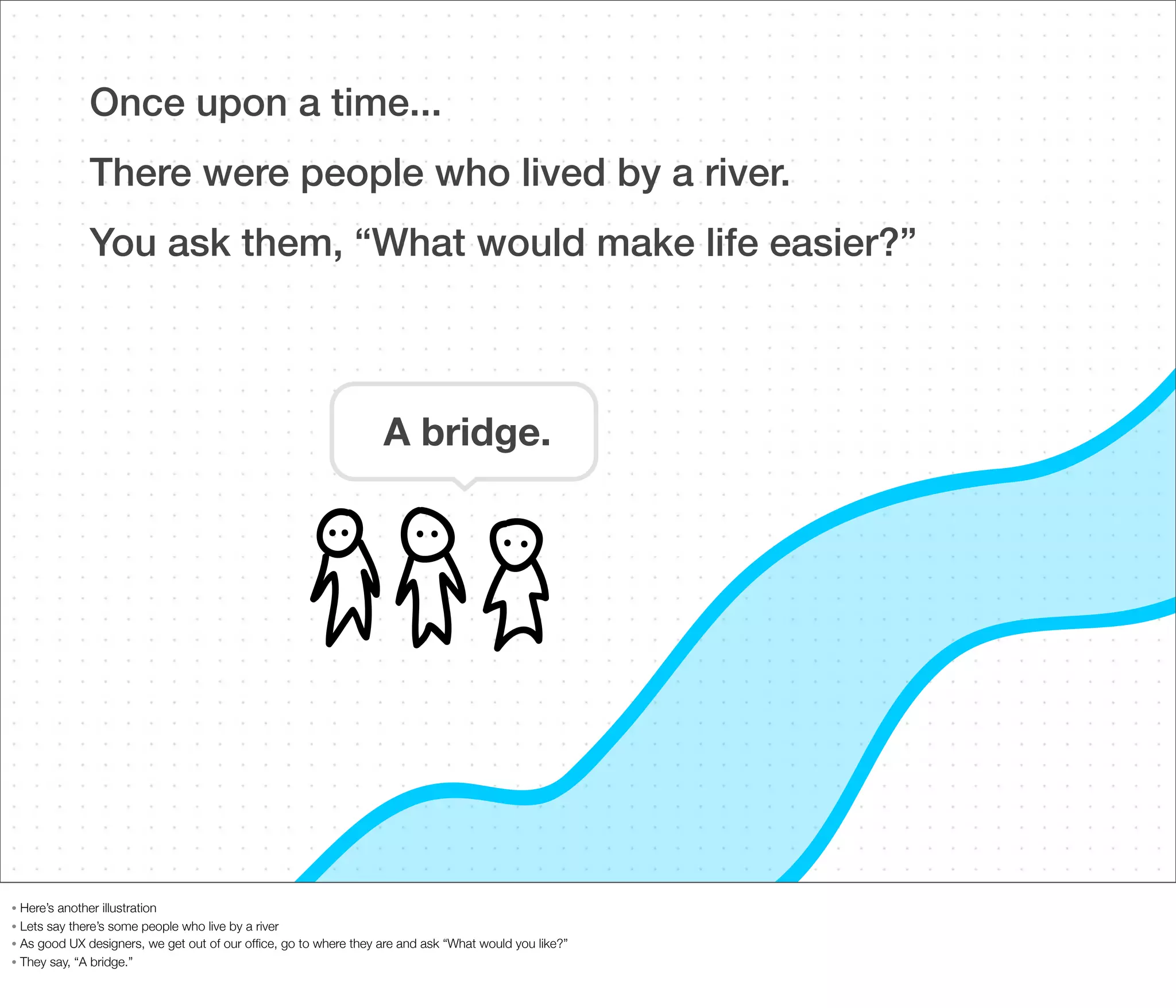 Once upon a time...
There were people who lived by a river.
You ask them, “What would make life easier?”

A bridge.

Here’s another illustration
• Lets say there’s some people who live by a river
• As good UX designers, we get out of our ofﬁce, go to where they are and ask “What would you like?”
• They say, “A bridge.”
•

 
