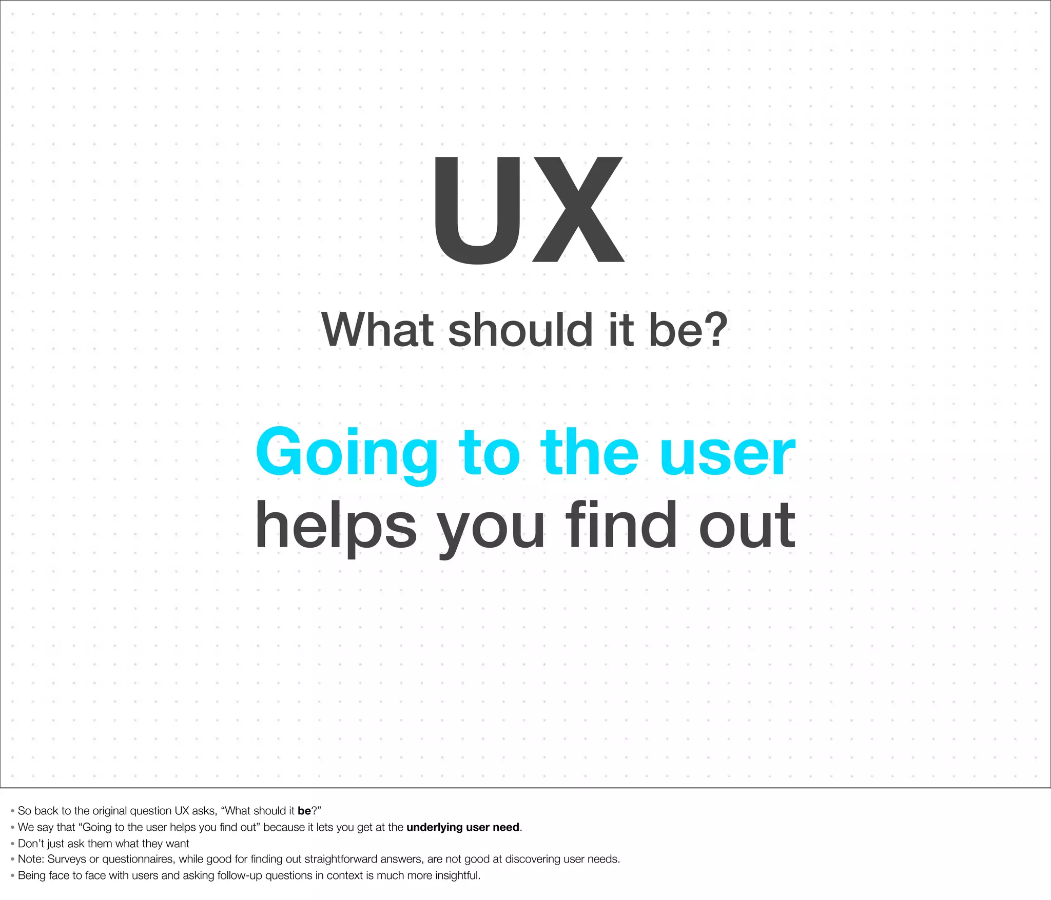 UX
What should it be?

Going to the user
helps you ﬁnd out

So back to the original question UX asks, “What should it be?”
• We say that “Going to the user helps you ﬁnd out” because it lets you get at the underlying user need.
• Don’t just ask them what they want
• Note: Surveys or questionnaires, while good for ﬁnding out straightforward answers, are not good at discovering user needs.
• Being face to face with users and asking follow-up questions in context is much more insightful.
•

 