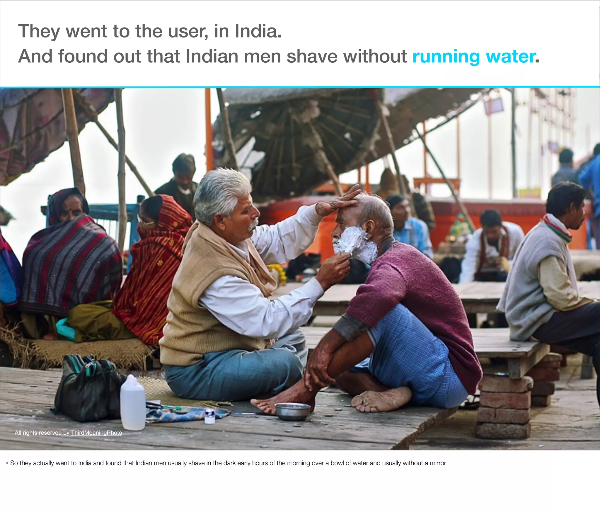 They went to the user, in India.
And found out that Indian men shave without running water.

All rights reserved by ThirdMeaningPhoto

•

So they actually went to India and found that Indian men usually shave in the dark early hours of the morning over a bowl of water and usually without a mirror

 