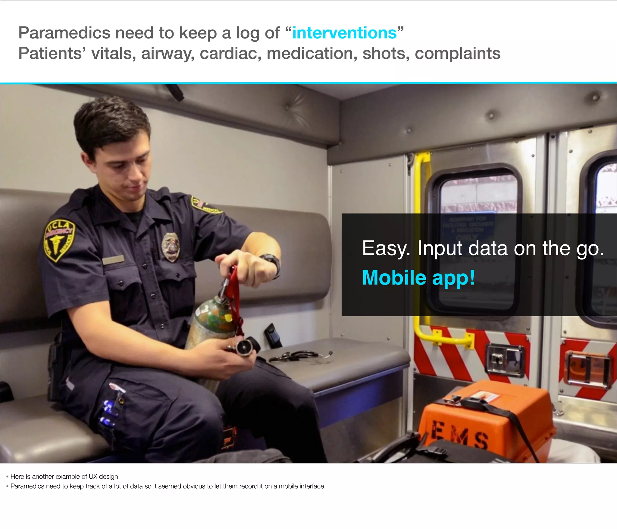 Paramedics need to keep a log of “interventions”
Patients’ vitals, airway, cardiac, medication, shots, complaints

Easy. Input data on the go.
Mobile app!

Here is another example of UX design
• Paramedics need to keep track of a lot of data so it seemed obvious to let them record it on a mobile interface
•

 