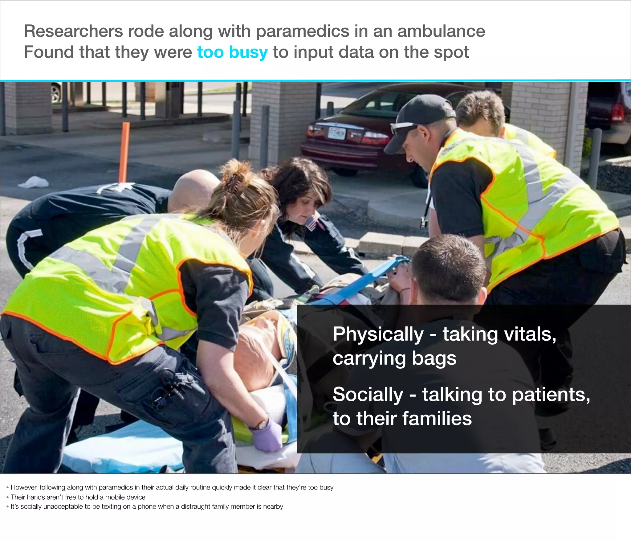 Researchers rode along with paramedics in an ambulance
Found that they were too busy to input data on the spot

Physically - taking vitals,
carrying bags
Socially - talking to patients,
to their families

However, following along with paramedics in their actual daily routine quickly made it clear that they’re too busy
• Their hands aren’t free to hold a mobile device
• It’s socially unacceptable to be texting on a phone when a distraught family member is nearby
•

 