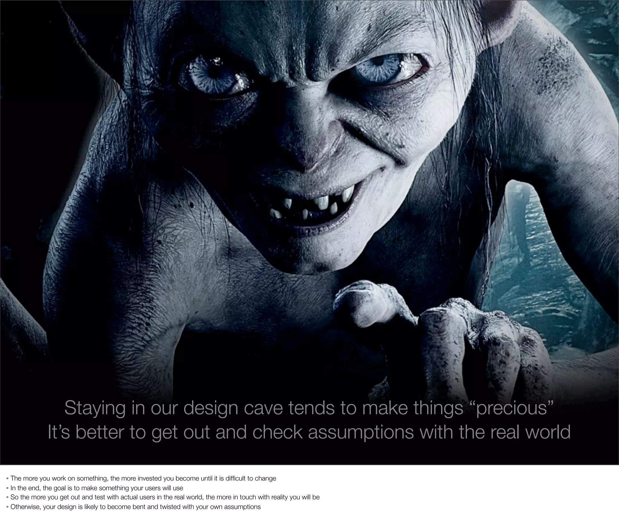 Staying in our design cave tends to make things “precious”
It’s better to get out and check assumptions with the real world
The more you work on something, the more invested you become until it is difﬁcult to change
• In the end, the goal is to make something your users will use
• So the more you get out and test with actual users in the real world, the more in touch with reality you will be
• Otherwise, your design is likely to become bent and twisted with your own assumptions
•

 