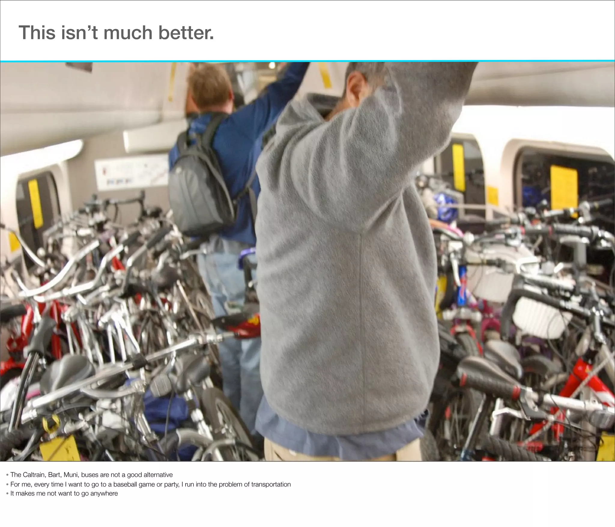 This isn’t much better.

The Caltrain, Bart, Muni, buses are not a good alternative
• For me, every time I want to go to a baseball game or party, I run into the problem of transportation
• It makes me not want to go anywhere
•

 