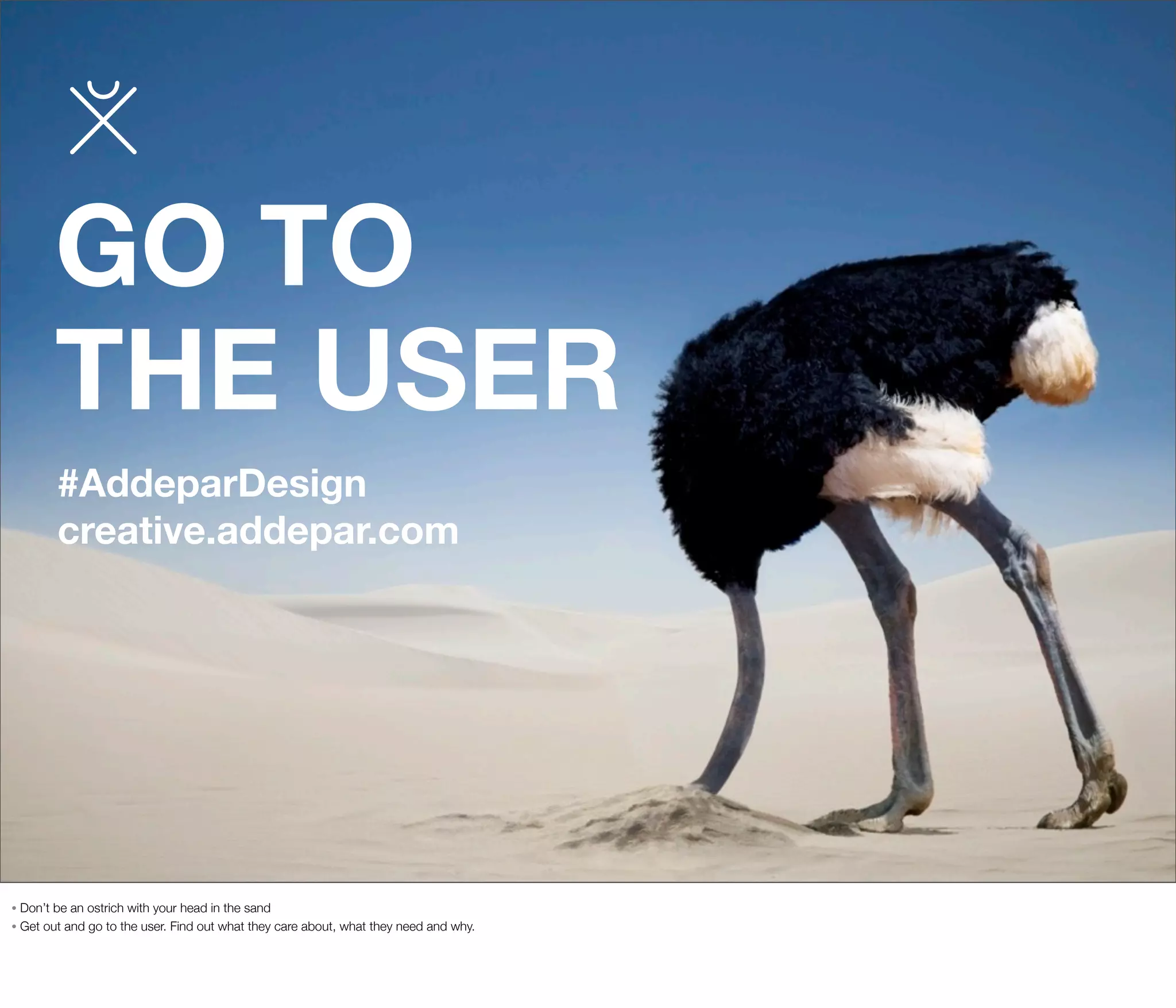GO TO
THE USER
#AddeparDesign
creative.addepar.com

Don’t be an ostrich with your head in the sand
• Get out and go to the user. Find out what they care about, what they need and why.
•

 