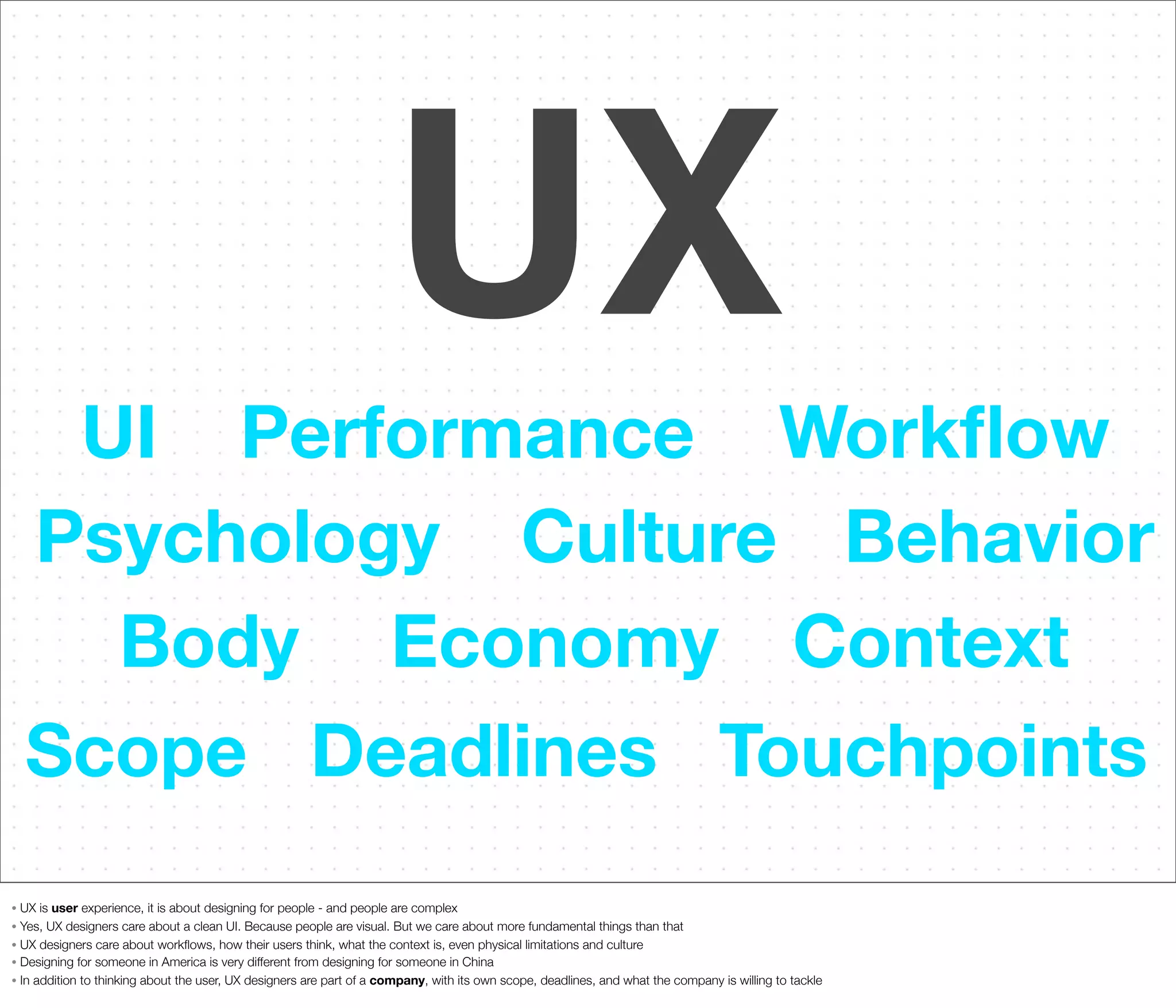 UX
UI Performance Workﬂow
Psychology Culture Behavior
Body Economy Context
Scope Deadlines Touchpoints
UX is user experience, it is about designing for people - and people are complex
• Yes, UX designers care about a clean UI. Because people are visual. But we care about more fundamental things than that
• UX designers care about workﬂows, how their users think, what the context is, even physical limitations and culture
• Designing for someone in America is very different from designing for someone in China
• In addition to thinking about the user, UX designers are part of a company, with its own scope, deadlines, and what the company is willing to tackle
•

 