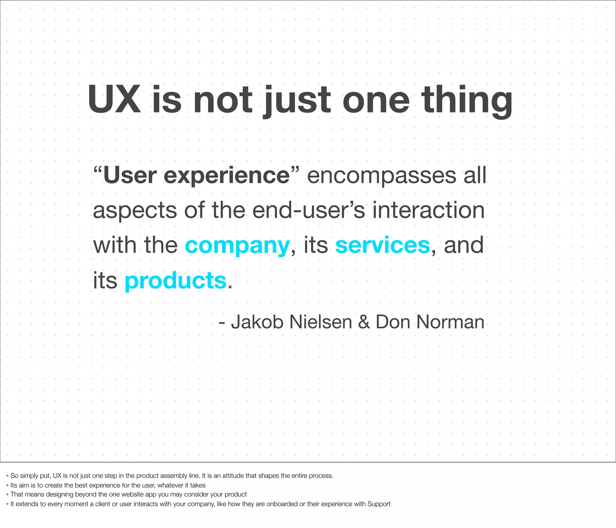 UX is not just one thing
“User experience” encompasses all
aspects of the end-user’s interaction
with the company, its services, and
its products.
- Jakob Nielsen & Don Norman

So simply put, UX is not just one step in the product assembly line. It is an attitude that shapes the entire process.
• Its aim is to create the best experience for the user, whatever it takes
• That means designing beyond the one website app you may consider your product
• It extends to every moment a client or user interacts with your company, like how they are onboarded or their experience with Support
•

 