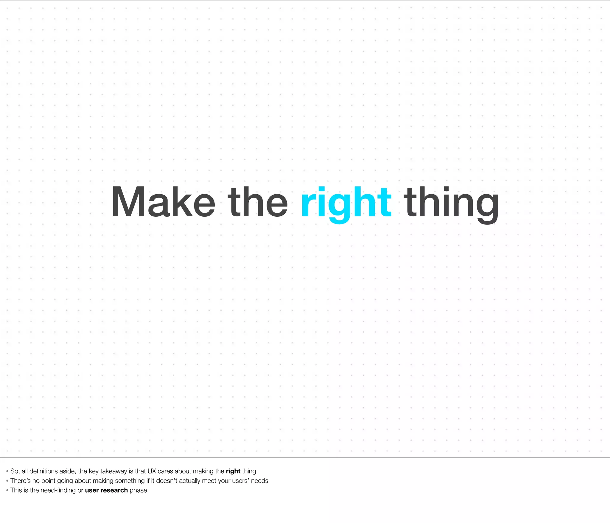Make the right thing

So, all deﬁnitions aside, the key takeaway is that UX cares about making the right thing
• There’s no point going about making something if it doesn’t actually meet your users’ needs
• This is the need-ﬁnding or user research phase
•

 