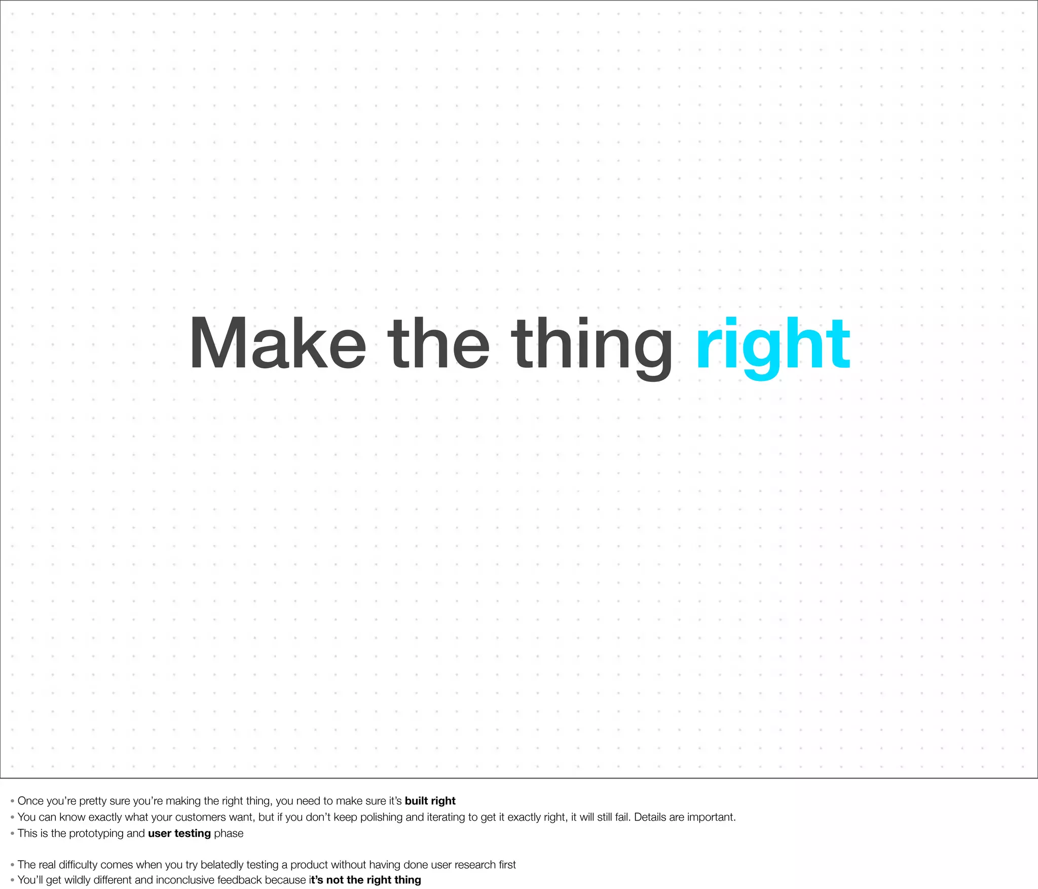 Make the thing right

Once you’re pretty sure you’re making the right thing, you need to make sure it’s built right
• You can know exactly what your customers want, but if you don’t keep polishing and iterating to get it exactly right, it will still fail. Details are important.
• This is the prototyping and user testing phase
•

•
•

The real difﬁculty comes when you try belatedly testing a product without having done user research ﬁrst
You’ll get wildly different and inconclusive feedback because it’s not the right thing

 
