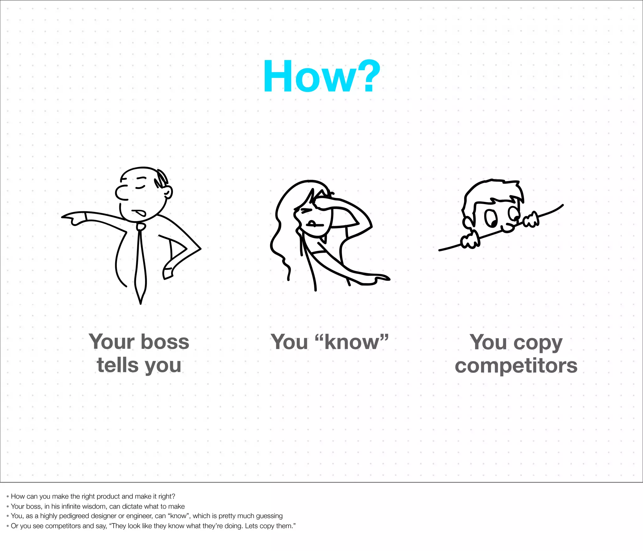 How?

Your boss
tells you

You “know”

How can you make the right product and make it right?
• Your boss, in his inﬁnite wisdom, can dictate what to make
• You, as a highly pedigreed designer or engineer, can “know”, which is pretty much guessing
• Or you see competitors and say, “They look like they know what they’re doing. Lets copy them.”
•

You copy
competitors

 
